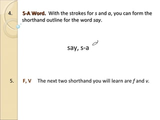 4.  S-A Word.  With the strokes for  s  and  a , you can form the    shorthand outline for the word  say .         say, s-a 5.  F, V  The next two shorthand you will learn are  f  and  v. 