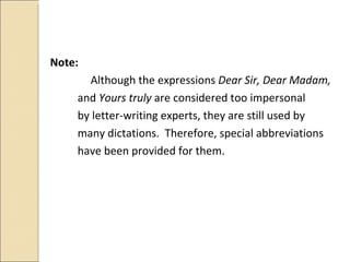 Note:    Although the expressions  Dear Sir, Dear Madam,  and  Yours truly   are considered too impersonal by letter-writing experts, they are still used by  many dictations.  Therefore, special abbreviations have been provided for them. 