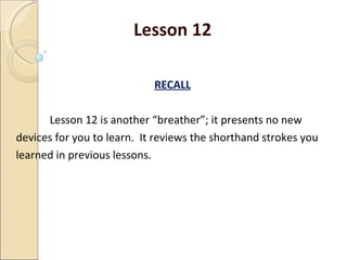 Lesson 12 RECALL Lesson 12 is another “breather”; it presents no new devices for you to learn.  It reviews the shorthand strokes you learned in previous lessons. 