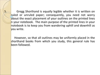 5.   Gregg Shorthand is equally legible whether it is written on ruled or unruled paper; consequently, you need not worry about the exact placement of your outlines on the printed lines n your notebook.  The main purpose of the printed lines in your notebook is to keep you from wandering uphill and downhill as you write. However, so that all outlines may be uniformly placed in the shorthand books from which you study, this general rule has been followed. 