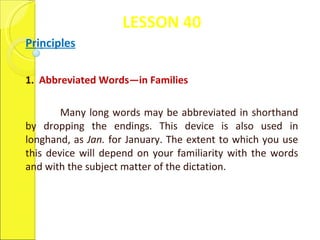 LESSON 40 Principles 1.  Abbreviated Words—in Families    Many long words may be abbreviated in shorthand by dropping the endings. This device is also used in longhand, as  Jan.  for January. The extent to which you use this device will depend on your familiarity with the words and with the subject matter of the dictation.  