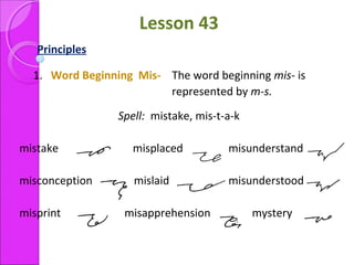 Lesson 43
Principles
1. Word Beginning Mis- The word beginning mis- is
represented by m-s.
Spell: mistake, mis-t-a-k
mistake misplaced misunderstand
misconception mislaid misunderstood
misprint misapprehension mystery
 