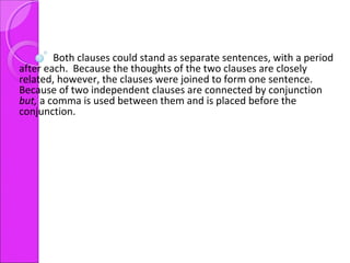 Both clauses could stand as separate sentences, with a period
after each. Because the thoughts of the two clauses are closely
related, however, the clauses were joined to form one sentence.
Because of two independent clauses are connected by conjunction
but, a comma is used between them and is placed before the
conjunction.
 