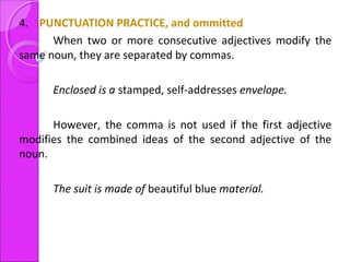 4. PUNCTUATION PRACTICE, and ommitted
When two or more consecutive adjectives modify the
same noun, they are separated by commas.
Enclosed is a stamped, self-addresses envelope.
However, the comma is not used if the first adjective
modifies the combined ideas of the second adjective of the
noun.
The suit is made of beautiful blue material.
 