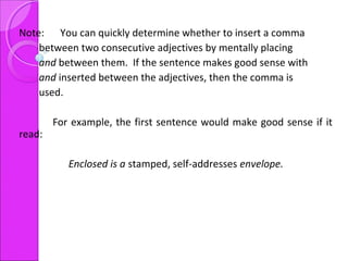 Note: You can quickly determine whether to insert a comma
between two consecutive adjectives by mentally placing
and between them. If the sentence makes good sense with
and inserted between the adjectives, then the comma is
used.
For example, the first sentence would make good sense if it
read:
Enclosed is a stamped, self-addresses envelope.
 