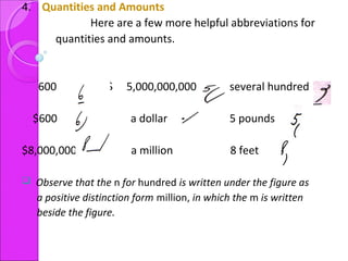 4. Quantities and Amounts
Here are a few more helpful abbreviations for
quantities and amounts.
600 $ 5,000,000,000 several hundred
$600 a dollar 5 pounds
$8,000,000 a million 8 feet
 Observe that the n for hundred is written under the figure as
a positive distinction form million, in which the m is written
beside the figure.
 