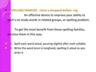 5. SPELLING FAMILIES silent e dropped before -ing
An effective device to improve your ability to
spell is to study words in related groups, or spelling problem.
To get the most benefit from these spelling families,
practice them in this way:
1. Spell each word aloud, pausing slightly after each syllable.
2. Write the word once in longhand, spelling it aloud as you
write it.
 