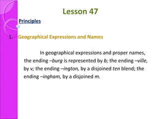 Lesson 47
Principles
1. Geographical Expressions and Names
In geographical expressions and proper names,
the ending –burg is represented by b; the ending –ville,
by v; the ending –ington, by a disjoined ten blend; the
ending –ingham, by a disjoined m.
 