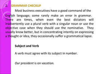 2. GRAMMAR CHECKUP
Most business executives have a good command of the
English language; some rarely make an error in grammar.
There are times, when even the best dictators will
inadvertently use a plural verb with a singular noun or use the
objective case when they should use the nominative. They
usually know better, but in concentrating intently on expressing
a thought or idea, they occasionally suffer a grammatical lapse.
Subject and Verb
A verb must agree with its subject in number.
Our president is on vacation.
 