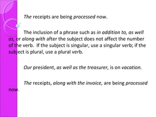 The receipts are being processed now.
The inclusion of a phrase such as in addition to, as well
as, or along with after the subject does not affect the number
of the verb. If the subject is singular, use a singular verb; if the
subject is plural, use a plural verb.
Our president, as well as the treasurer, is on vacation.
The receipts, along with the invoice, are being processed
now.
 