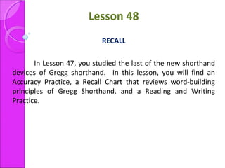 Lesson 48
RECALL
In Lesson 47, you studied the last of the new shorthand
devices of Gregg shorthand. In this lesson, you will find an
Accuracy Practice, a Recall Chart that reviews word-building
principles of Gregg Shorthand, and a Reading and Writing
Practice.
 