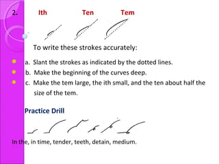 2. Ith Ten Tem
To write these strokes accurately:
a. Slant the strokes as indicated by the dotted lines.
b. Make the beginning of the curves deep.
c. Make the tem large, the ith small, and the ten about half the
size of the tem.
Practice Drill
In the, in time, tender, teeth, detain, medium.
 