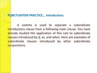 PUNCTUATION PRACTICE., introductory
A comma is used to separate a subordinate
introductory clause from a following main clause. You have
already studied the application of this rule to subordinate
clauses introduced by if, as, and when. Here are examples of
subordinate clauses introduced by other subordinate
conjunctions.
 