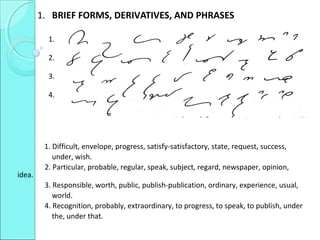 1. BRIEF FORMS, DERIVATIVES, AND PHRASES
1.
2.
3.
4.
1. Difficult, envelope, progress, satisfy-satisfactory, state, request, success,
under, wish.
2. Particular, probable, regular, speak, subject, regard, newspaper, opinion,
idea.
3. Responsible, worth, public, publish-publication, ordinary, experience, usual,
world.
4. Recognition, probably, extraordinary, to progress, to speak, to publish, under
the, under that.
 