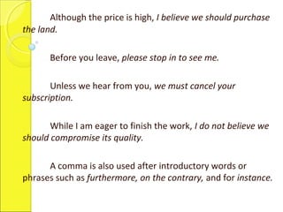 Although the price is high, I believe we should purchase
the land.
Before you leave, please stop in to see me.
Unless we hear from you, we must cancel your
subscription.
While I am eager to finish the work, I do not believe we
should compromise its quality.
A comma is also used after introductory words or
phrases such as furthermore, on the contrary, and for instance.
 