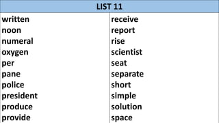 LIST 11
written
noon
numeral
oxygen
per
pane
police
president
produce
provide
receive
report
rise
scientist
seat
separate
short
simple
solution
space
 