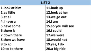 LIST 2
1.look at him
2.as little
3.at all
4.I have a
5.have some
6.there is
7.down there
8.then we have
9.to go
10.to be there
11.look up
12.look at her
13.we go out
14.I am
15.so you will see
16.I could
17.we were
18.would not
19.yes, I do
20.a big ride
 