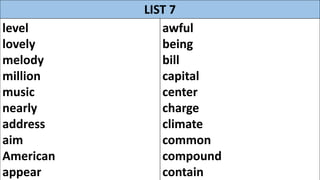 LIST 7
level
lovely
melody
million
music
nearly
address
aim
American
appear
awful
being
bill
capital
center
charge
climate
common
compound
contain
 