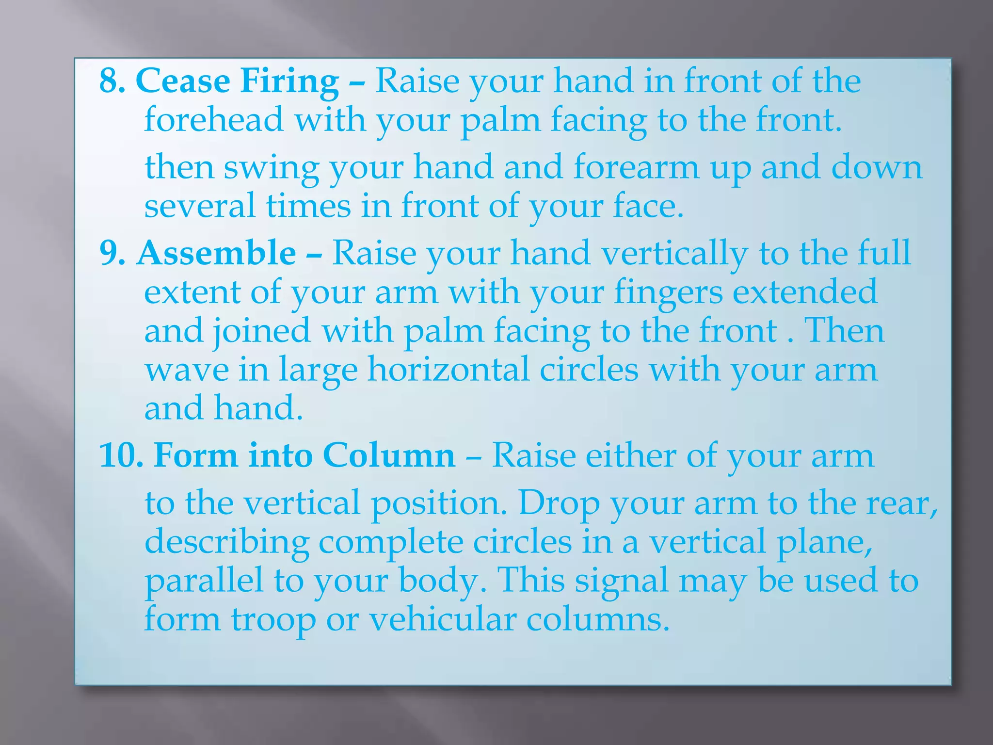 8. Cease Firing – Raise your hand in front of the forehead with your palm facing to the front.	then swing your hand and forearm up and down several times in front of your face.9. Assemble – Raise your hand vertically to the full extent of your arm with your fingers extended and joined with palm facing to the front . Then wave in large horizontal circles with your arm and hand.10. Form into Column – Raise either of your arm	to the vertical position. Drop your arm to the rear, describing complete circles in a vertical plane, parallel to your body. This signal may be used to form troop or vehicular columns.