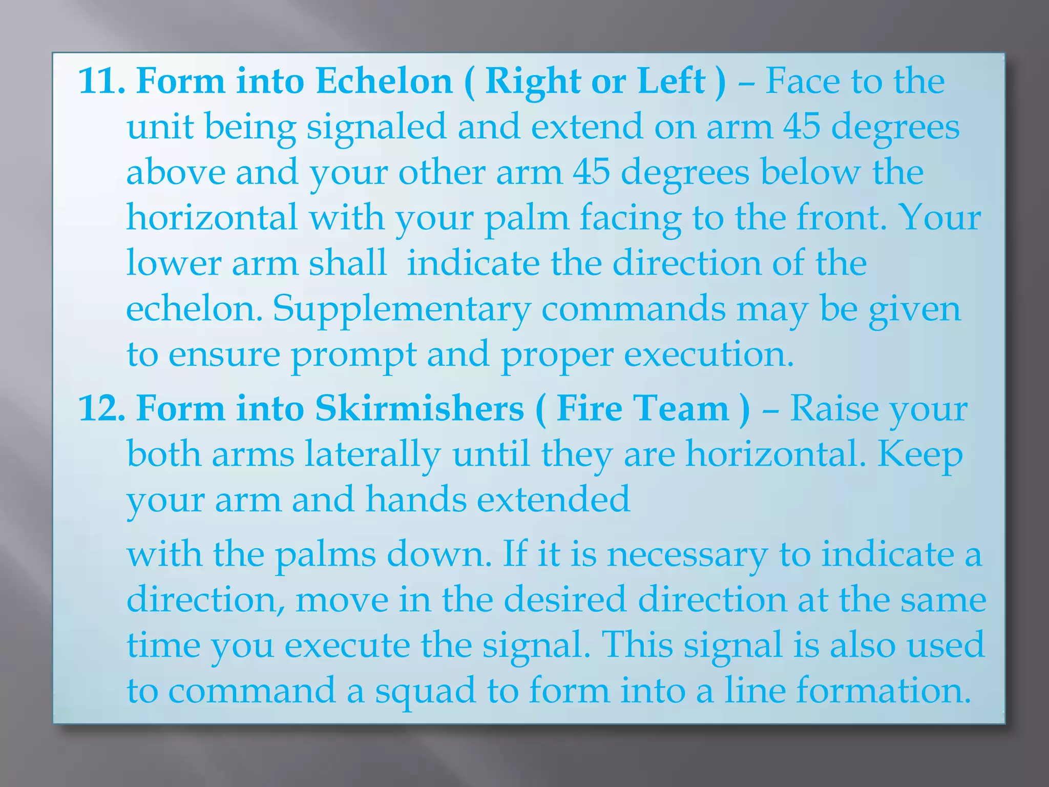11. Form into Echelon ( Right or Left ) – Face to the unit being signaled and extend on arm 45 degrees above and your other arm 45 degrees below the horizontal with your palm facing to the front. Your lower arm shall  indicate the direction of the echelon. Supplementary commands may be given to ensure prompt and proper execution.12. Form into Skirmishers ( Fire Team ) – Raise your both arms laterally until they are horizontal. Keep your arm and hands extended 	with the palms down. If it is necessary to indicate a direction, move in the desired direction at the same time you execute the signal. This signal is also used to command a squad to form into a line formation.