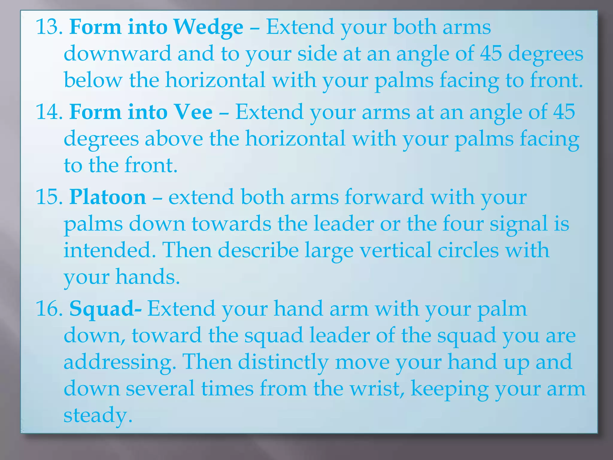 13. Form into Wedge – Extend your both arms downward and to your side at an angle of 45 degrees below the horizontal with your palms facing to front.14. Form into Vee– Extend your arms at an angle of 45 degrees above the horizontal with your palms facing to the front.15. Platoon – extend both arms forward with your palms down towards the leader or the four signal is intended. Then describe large vertical circles with your hands.16. Squad- Extend your hand arm with your palm down, toward the squad leader of the squad you are addressing. Then distinctly move your hand up and down several times from the wrist, keeping your arm steady.