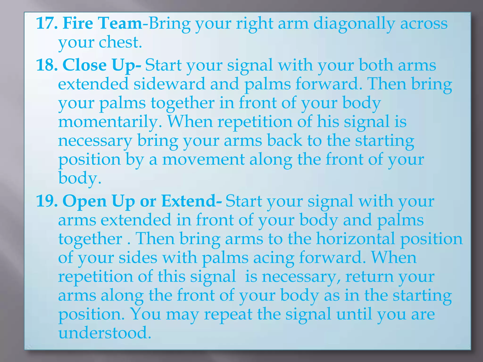 17. Fire Team-Bring your right arm diagonally across your chest.18. Close Up- Start your signal with your both arms extended sideward and palms forward. Then bring your palms together in front of your body momentarily. When repetition of his signal is necessary bring your arms back to the starting position by a movement along the front of your body.19. Open Up or Extend- Start your signal with your arms extended in front of your body and palms together . Then bring arms to the horizontal position of your sides with palms acing forward. When repetition of this signal  is necessary, return your arms along the front of your body as in the starting position. You may repeat the signal until you are understood.