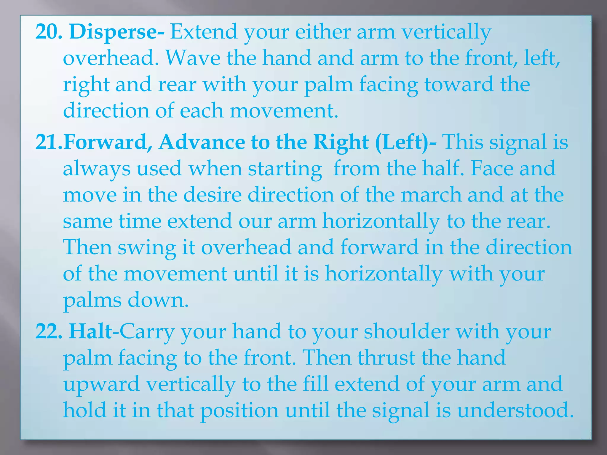 20. Disperse- Extend your either arm vertically overhead. Wave the hand and arm to the front, left, right and rear with your palm facing toward the direction of each movement.21.Forward, Advance to the Right (Left)- This signal is always used when starting  from the half. Face and move in the desire direction of the march and at the same time extend our arm horizontally to the rear. Then swing it overhead and forward in the direction of the movement until it is horizontally with your palms down.22. Halt-Carry your hand to your shoulder with your palm facing to the front. Then thrust the hand upward vertically to the fill extend of your arm and hold it in that position until the signal is understood.