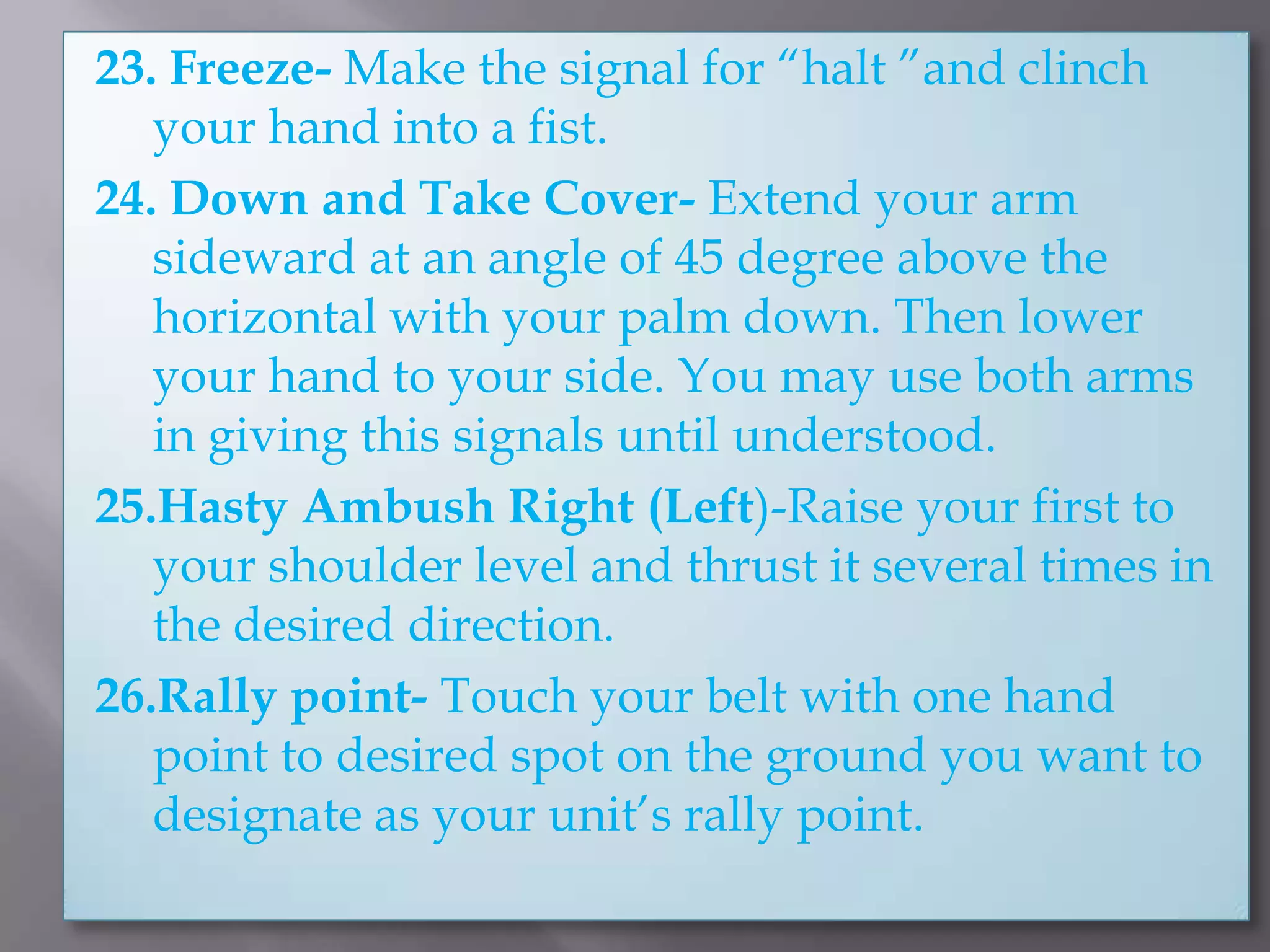 23. Freeze- Make the signal for “halt ”and clinch your hand into a fist.24. Down and Take Cover- Extend your arm sideward at an angle of 45 degree above the horizontal with your palm down. Then lower your hand to your side. You may use both arms in giving this signals until understood.25.Hasty Ambush Right (Left)-Raise your first to your shoulder level and thrust it several times in the desired direction.26.Rally point- Touch your belt with one hand point to desired spot on the ground you want to designate as your unit’s rally point.