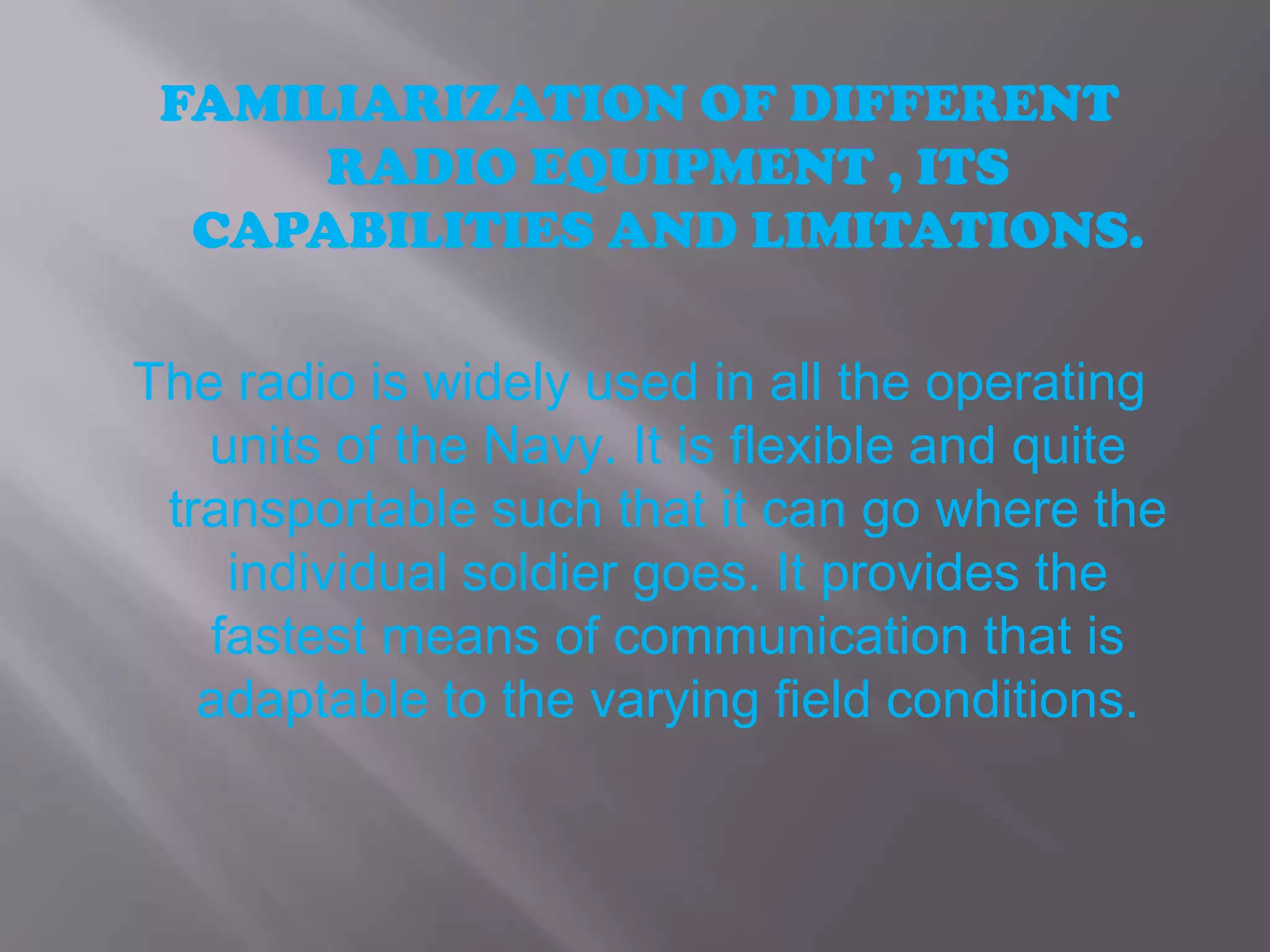 FAMILIARIZATION OF DIFFERENT RADIO EQUIPMENT , ITS CAPABILITIES AND LIMITATIONS.The radio is widely used in all the operating units of the Navy. It is flexible and quite transportable such that it can go where the individual soldier goes. It provides the fastest means of communication that is adaptable to the varying field conditions.