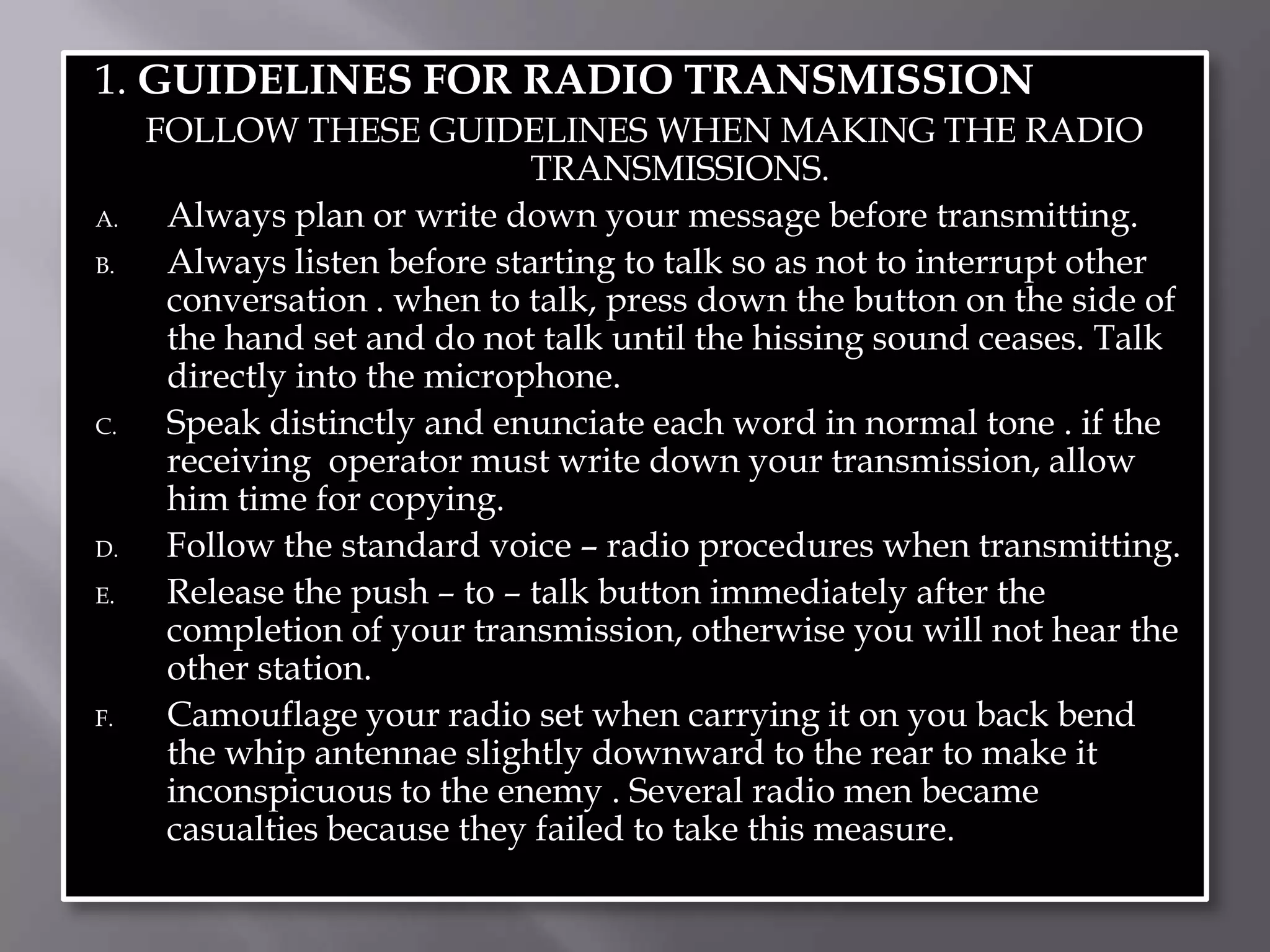 1. GUIDELINES FOR RADIO TRANSMISSIONFOLLOW THESE GUIDELINES WHEN MAKING THE RADIO TRANSMISSIONS.Always plan or write down your message before transmitting.Always listen before starting to talk so as not to interrupt other conversation . when to talk, press down the button on the side of the hand set and do not talk until the hissing sound ceases. Talk directly into the microphone.Speak distinctly and enunciate each word in normal tone . if the receiving  operator must write down your transmission, allow him time for copying.Follow the standard voice – radio procedures when transmitting.Release the push – to – talk button immediately after the completion of your transmission, otherwise you will not hear the other station.Camouflage your radio set when carrying it on you back bend the whip antennae slightly downward to the rear to make it inconspicuous to the enemy . Several radio men became casualties because they failed to take this measure.   
