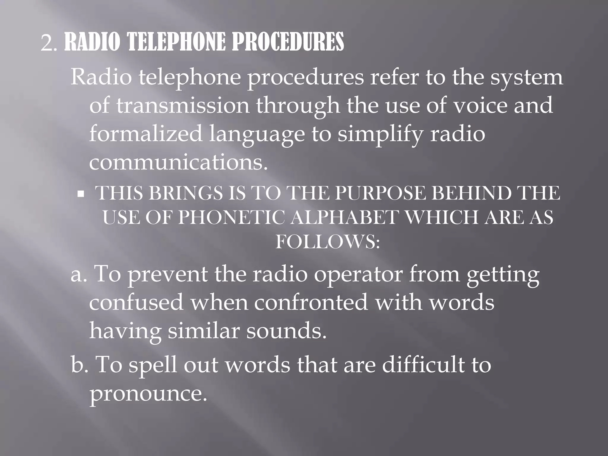 2. RADIO TELEPHONE PROCEDURESRadio telephone procedures refer to the system of transmission through the use of voice and formalized language to simplify radio communications.THIS BRINGS IS TO THE PURPOSE BEHIND THE USE OF PHONETIC ALPHABET WHICH ARE AS FOLLOWS:a. To prevent the radio operator from getting confused when confronted with words having similar sounds.b. To spell out words that are difficult to pronounce.