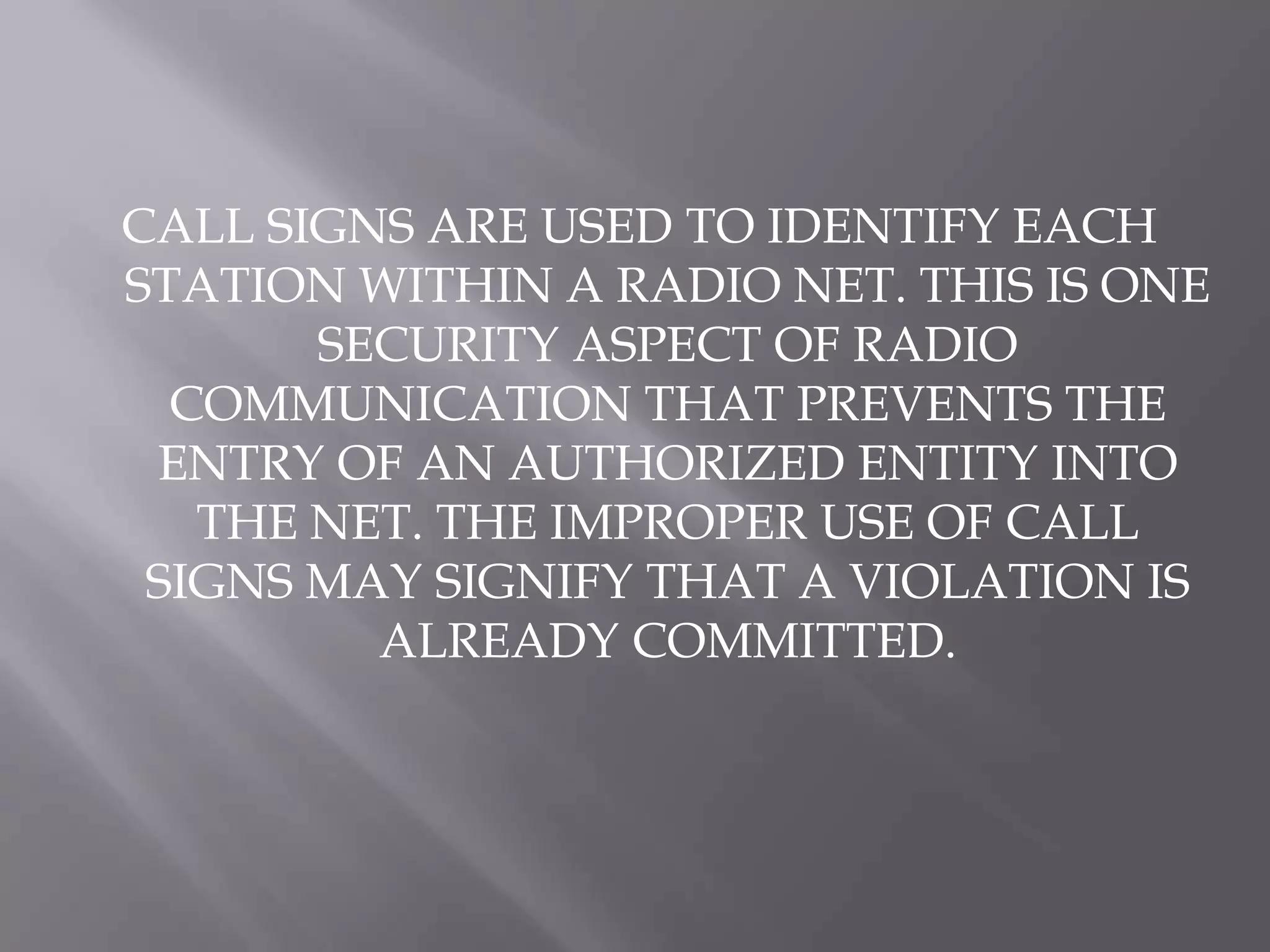CALL SIGNS ARE USED TO IDENTIFY EACH STATION WITHIN A RADIO NET. THIS IS ONE SECURITY ASPECT OF RADIO  COMMUNICATION THAT PREVENTS THE ENTRY OF AN AUTHORIZED ENTITY INTO THE NET. THE IMPROPER USE OF CALL SIGNS MAY SIGNIFY THAT A VIOLATION IS ALREADY COMMITTED. 