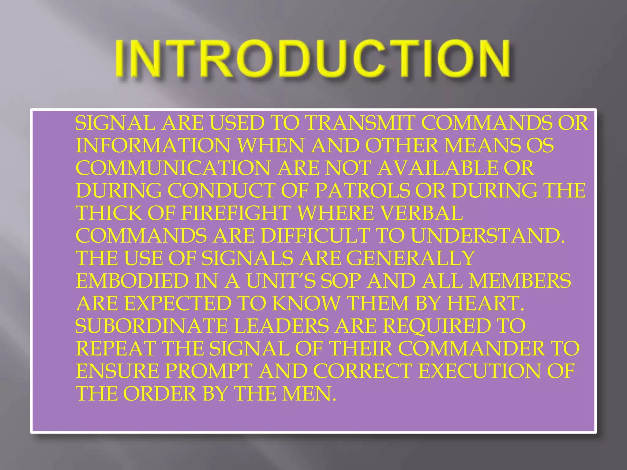 INTRODUCTIONSIGNAL ARE USED TO TRANSMIT COMMANDS OR INFORMATION WHEN AND OTHER MEANS OS COMMUNICATION ARE NOT AVAILABLE OR DURING CONDUCT OF PATROLS OR DURING THE THICK OF FIREFIGHT WHERE VERBAL COMMANDS ARE DIFFICULT TO UNDERSTAND. THE USE OF SIGNALS ARE GENERALLY EMBODIED IN A UNIT’S SOP AND ALL MEMBERS ARE EXPECTED TO KNOW THEM BY HEART. SUBORDINATE LEADERS ARE REQUIRED TO REPEAT THE SIGNAL OF THEIR COMMANDER TO ENSURE PROMPT AND CORRECT EXECUTION OF THE ORDER BY THE MEN.