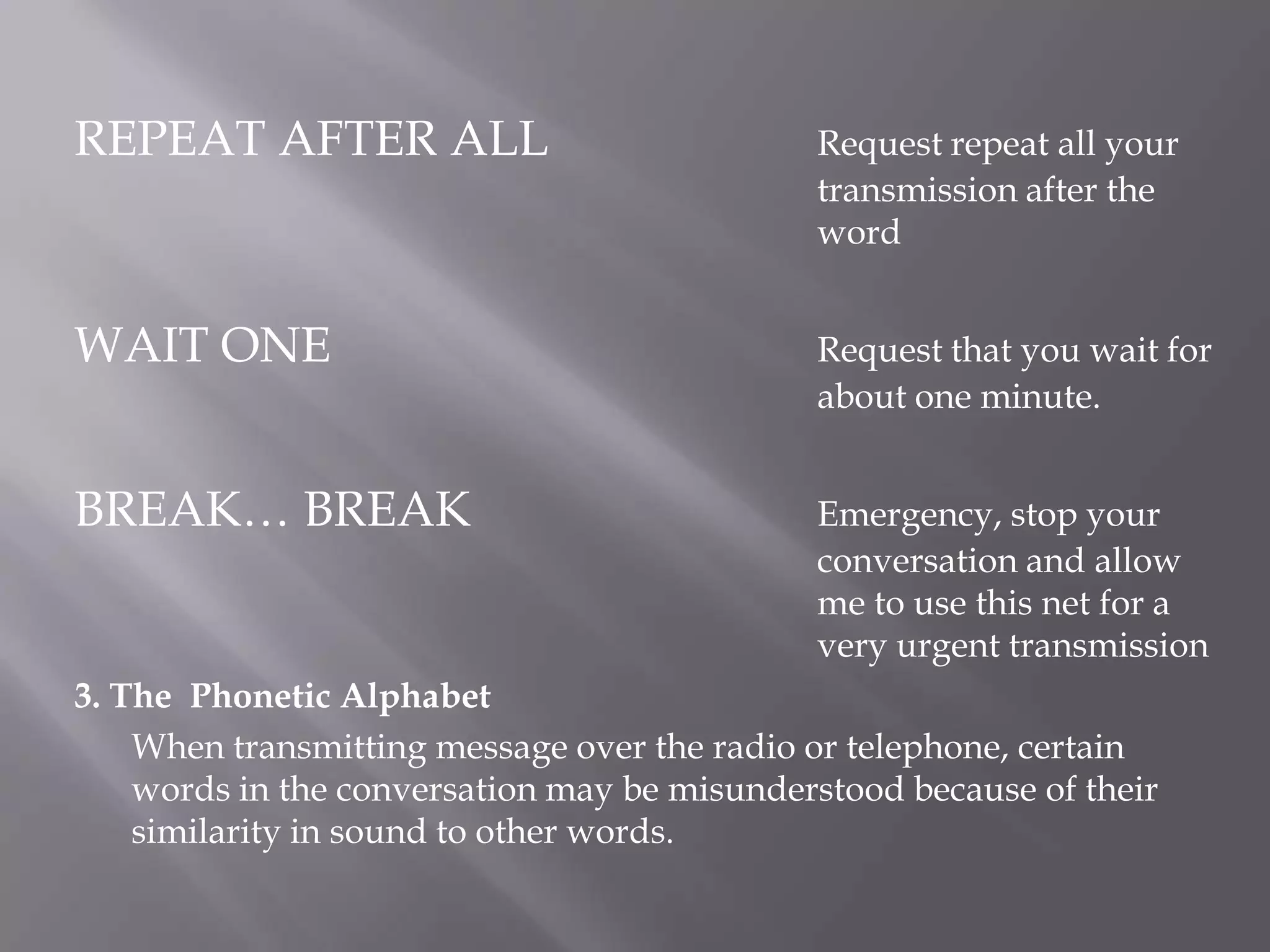 REPEAT AFTER ALL			Request repeat all your 							transmission after the 							wordWAIT ONE 				Request that you wait for 						about one minute.BREAK… BREAK			Emergency, stop your 							conversation and allow 							me to use this net for a 							very urgent transmission3. The  Phonetic Alphabet	When transmitting message over the radio or telephone, certain words in the conversation may be misunderstood because of their similarity in sound to other words.