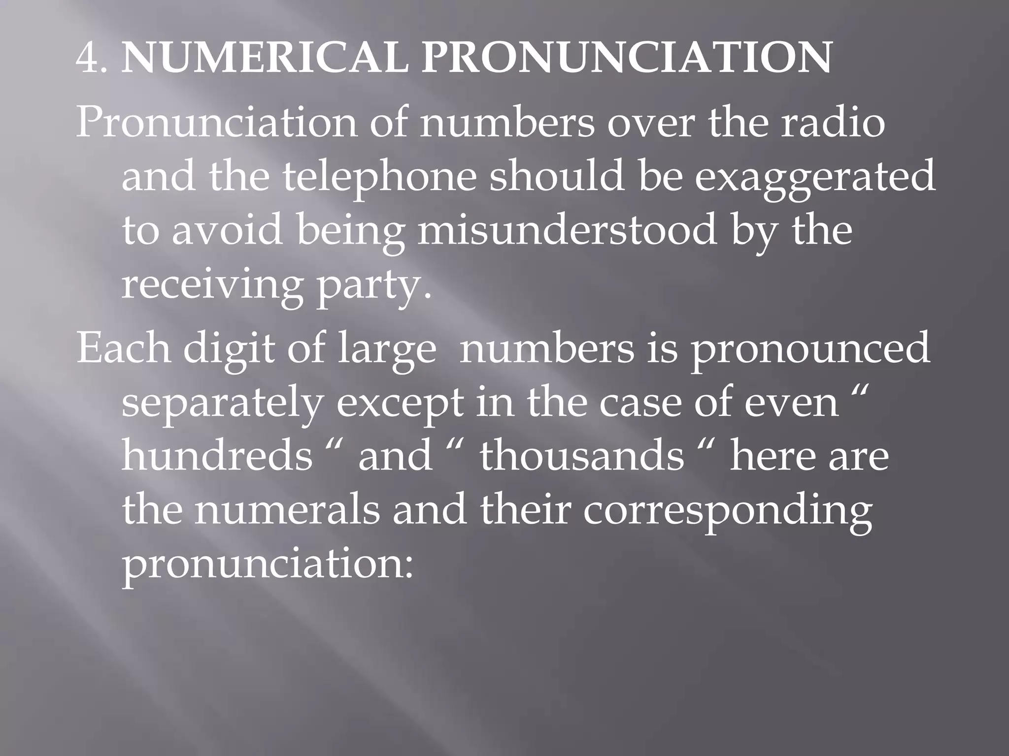4. NUMERICAL PRONUNCIATIONPronunciation of numbers over the radio and the telephone should be exaggerated to avoid being misunderstood by the receiving party.Each digit of large  numbers is pronounced separately except in the case of even “ hundreds “ and “ thousands “ here are the numerals and their corresponding pronunciation: