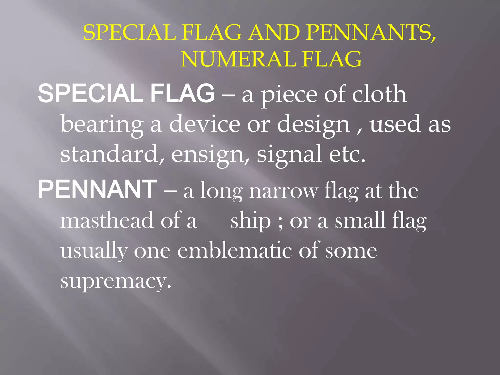 SPECIAL FLAG AND PENNANTS, NUMERAL FLAGSPECIAL FLAG – a piece of cloth bearing a device or design , used as standard, ensign, signal etc.PENNANT – a long narrow flag at the masthead of a 	ship ; or a small flag usually one emblematic of some supremacy.