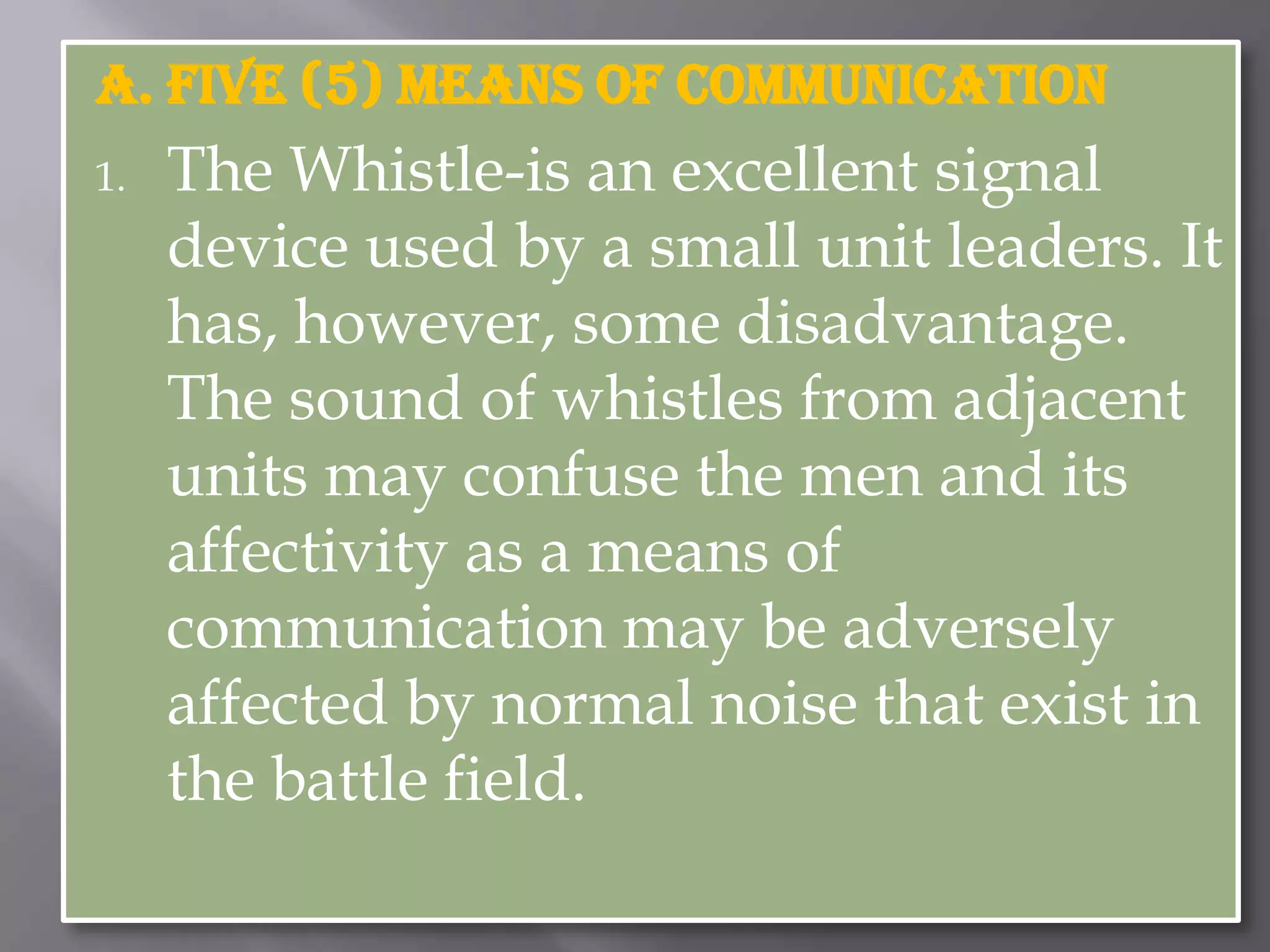 A. FIVE (5) Means of communicationThe Whistle-is an excellent signal device used by a small unit leaders. It has, however, some disadvantage. The sound of whistles from adjacent units may confuse the men and its affectivity as a means of communication may be adversely affected by normal noise that exist in the battle field. 