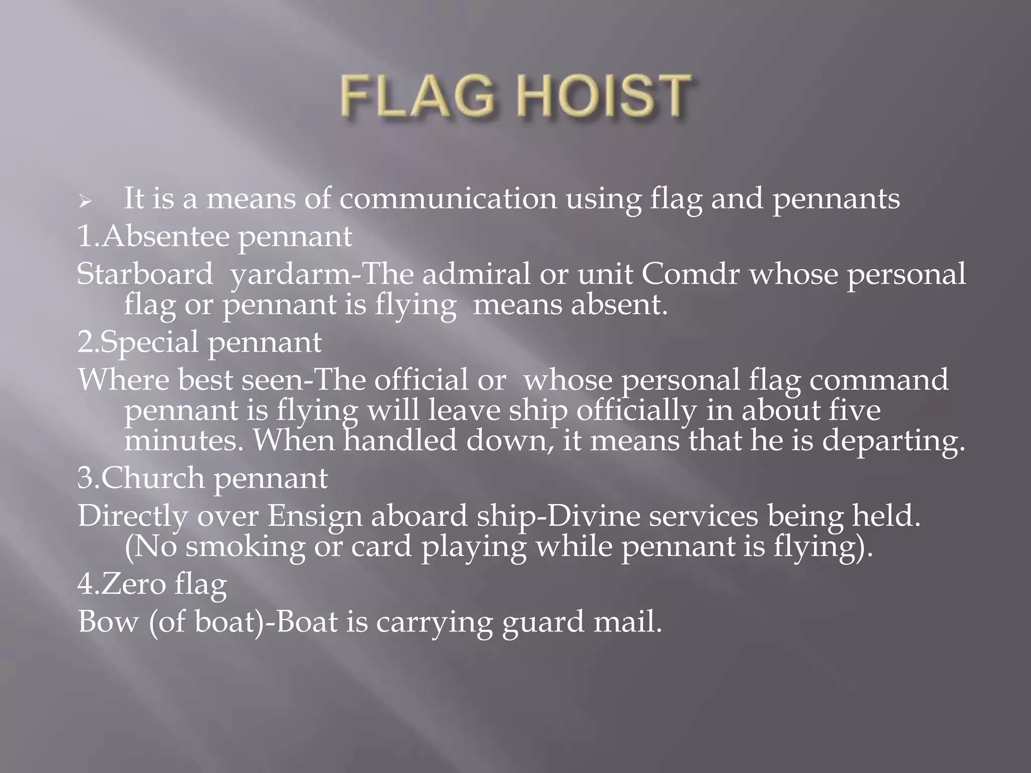 FLAG HOISTIt is a means of communication using flag and pennants1.Absentee pennantStarboard  yardarm-The admiral or unit Comdr whose personal flag or pennant is flying  means absent.2.Special pennantWhere best seen-The official or  whose personal flag command pennant is flying will leave ship officially in about five minutes. When handled down, it means that he is departing.3.Church pennantDirectly over Ensign aboard ship-Divine services being held. (No smoking or card playing while pennant is flying).4.Zero flagBow (of boat)-Boat is carrying guard mail.