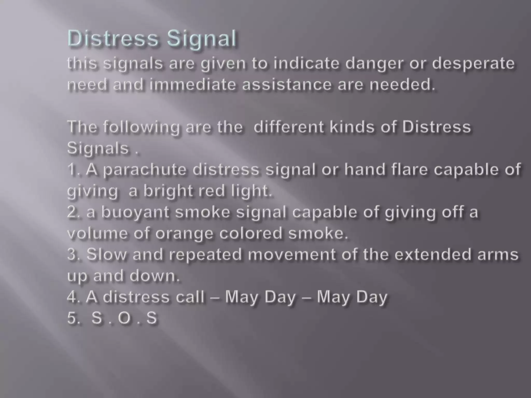 Distress Signal this signals are given to indicate danger or desperate need and immediate assistance are needed. The following are the  different kinds of Distress Signals .1. A parachute distress signal or hand flare capable of giving  a bright red light.2. a buoyant smoke signal capable of giving off a volume of orange colored smoke.3. Slow and repeated movement of the extended arms up and down.4. A distress call – May Day – May Day5.  S . O . S 