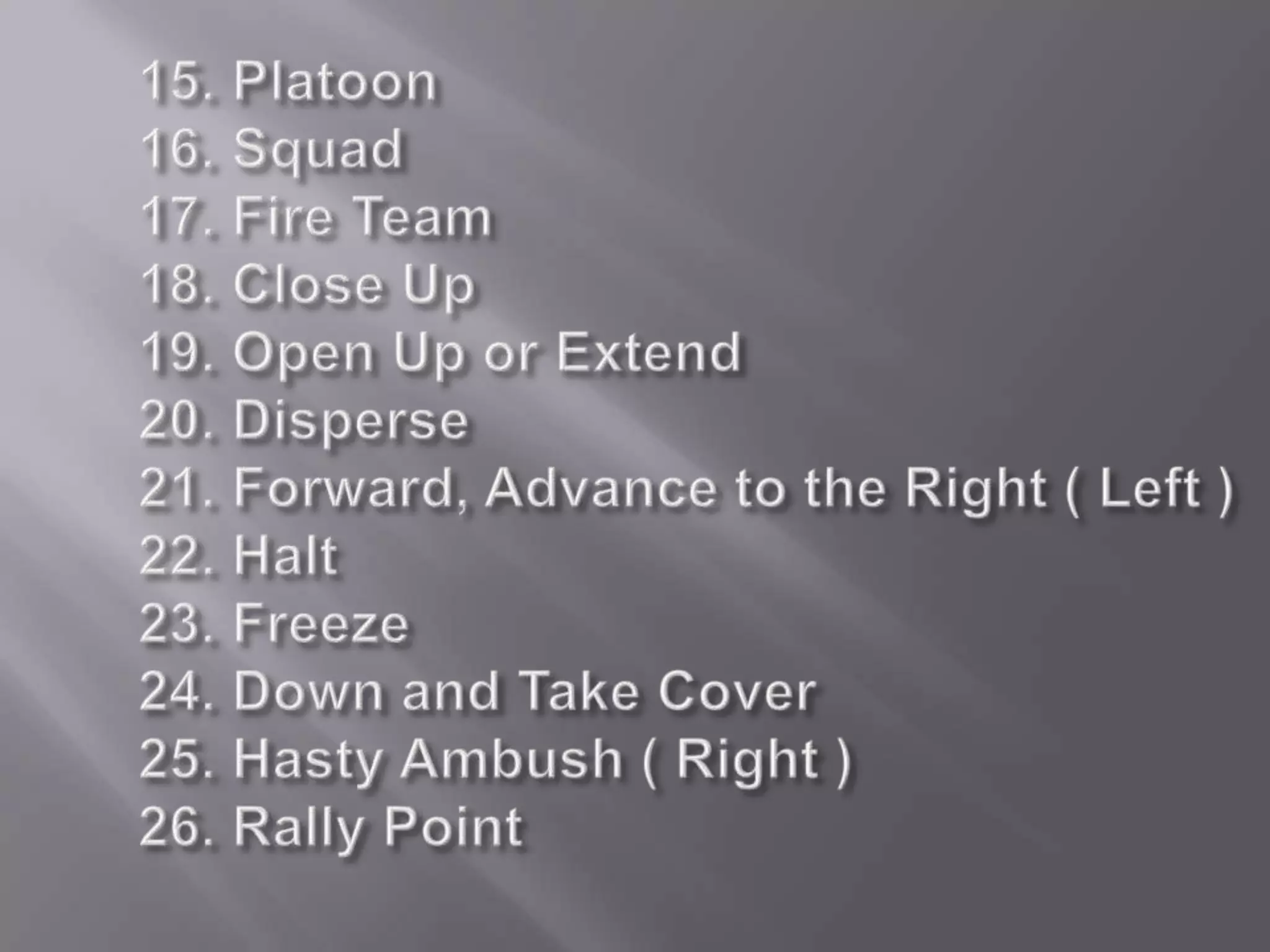 15. Platoon16. Squad 17. Fire Team18. Close Up19. Open Up or Extend 20. Disperse21. Forward, Advance to the Right ( Left )22. Halt 23. Freeze24. Down and Take Cover25. Hasty Ambush ( Right )26. Rally Point