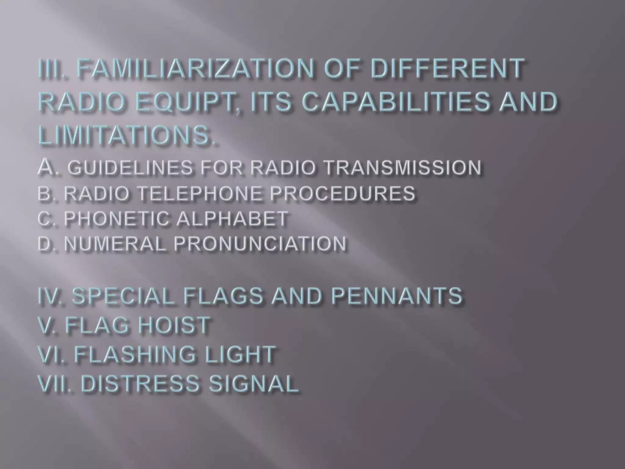 III. FAMILIARIZATION OF DIFFERENT RADIO EQUIPT, ITS CAPABILITIES AND LIMITATIONS.A. GUIDELINES FOR RADIO TRANSMISSIONB. RADIO TELEPHONE PROCEDURESC. PHONETIC ALPHABET D. NUMERAL PRONUNCIATIONIV. SPECIAL FLAGS AND PENNANTS V. FLAG HOISTVI. FLASHING LIGHT VII. DISTRESS SIGNAL