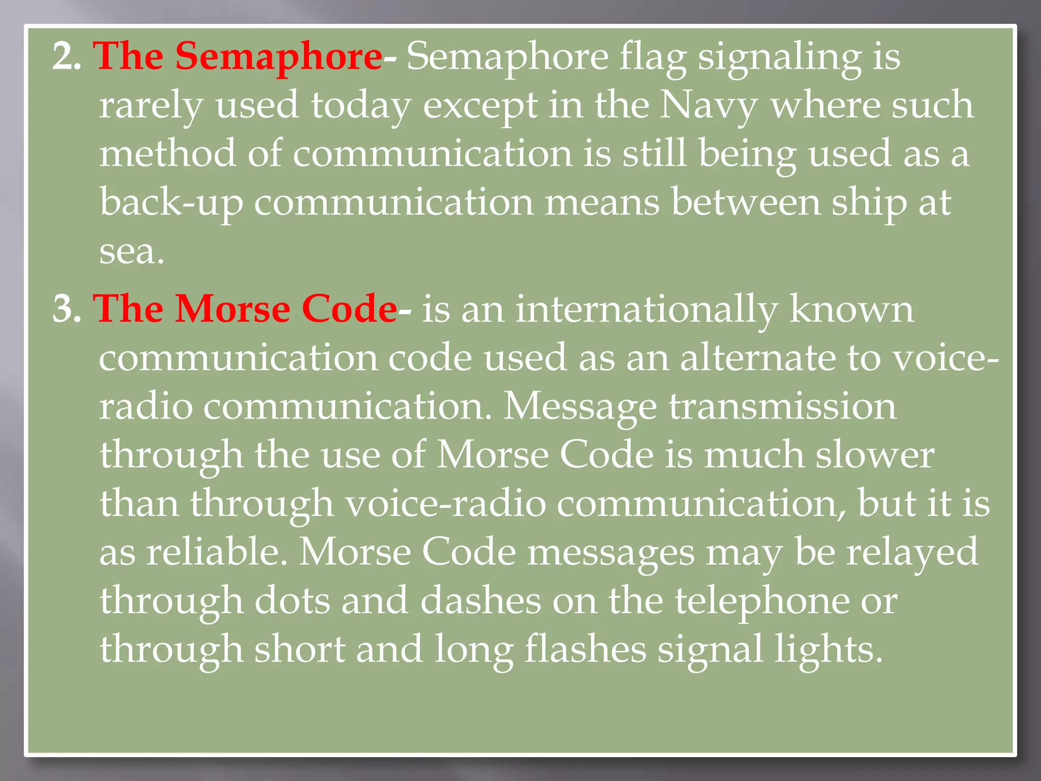 2. The Semaphore- Semaphore flag signaling is rarely used today except in the Navy where such method of communication is still being used as a back-up communication means between ship at sea. 3. The Morse Code- is an internationally known communication code used as an alternate to voice-radio communication. Message transmission through the use of Morse Code is much slower than through voice-radio communication, but it is as reliable. Morse Code messages may be relayed through dots and dashes on the telephone or through short and long flashes signal lights.