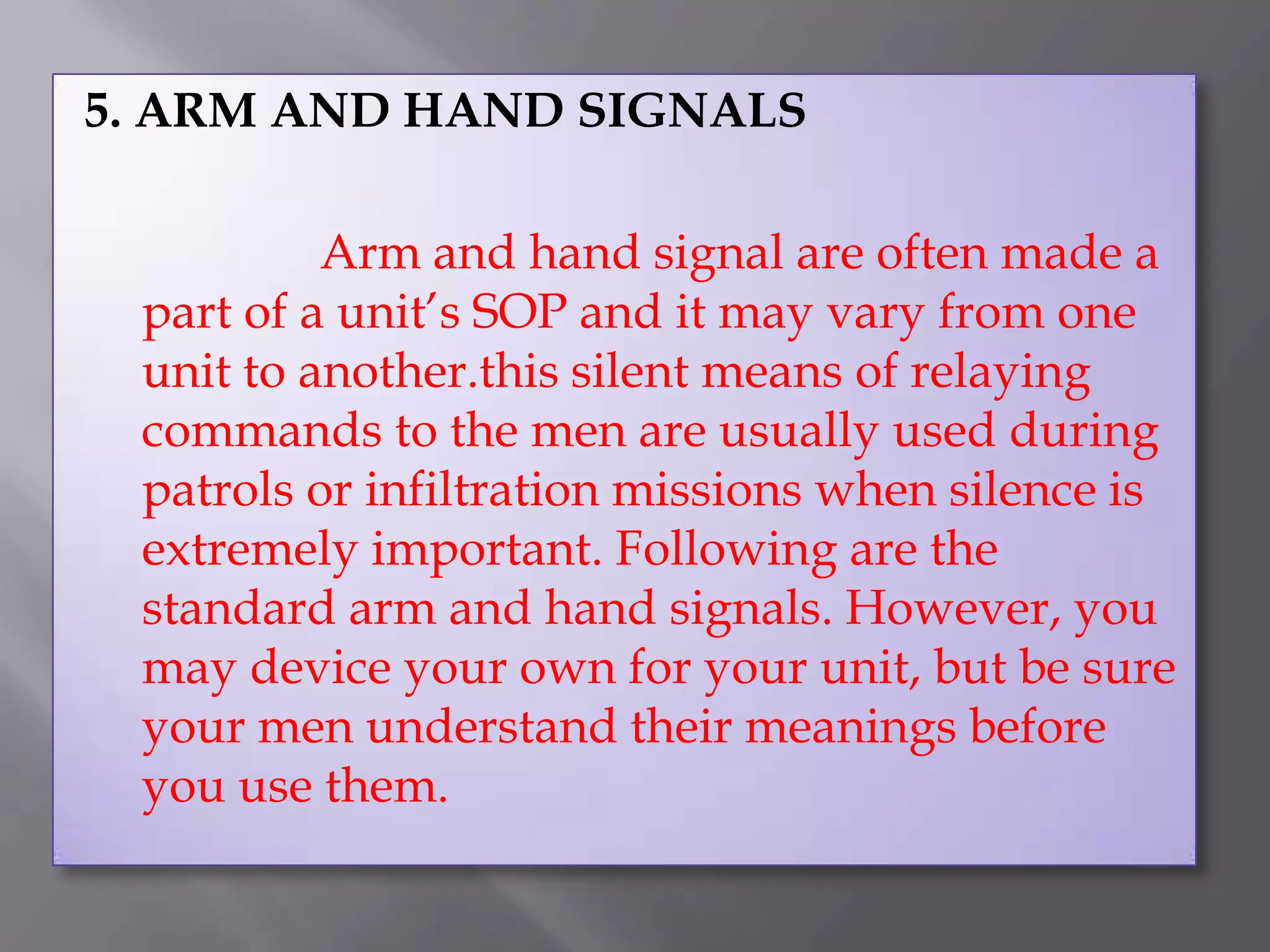 5. ARM AND HAND SIGNALS			Arm and hand signal are often made a part of a unit’s SOP and it may vary from one unit to another.this silent means of relaying commands to the men are usually used during patrols or infiltration missions when silence is extremely important. Following are the standard arm and hand signals. However, you may device your own for your unit, but be sure your men understand their meanings before you use them.