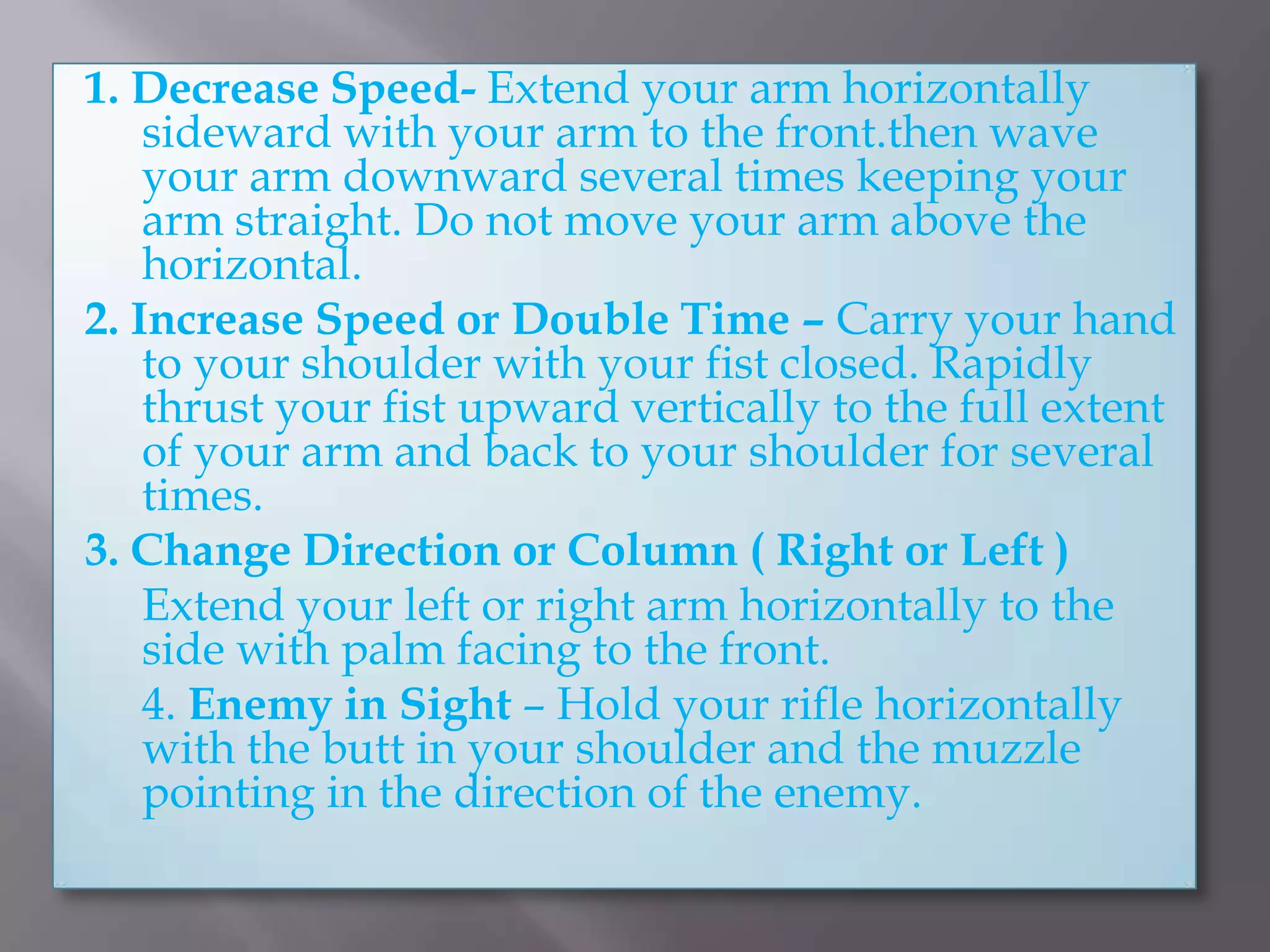 1. Decrease Speed- Extend your arm horizontally sideward with your arm to the front.then wave your arm downward several times keeping your arm straight. Do not move your arm above the horizontal.2. Increase Speed or Double Time – Carry your hand to your shoulder with your fist closed. Rapidly thrust your fist upward vertically to the full extent of your arm and back to your shoulder for several times.3. Change Direction or Column ( Right or Left ) 	Extend your left or right arm horizontally to the side with palm facing to the front.	4. Enemy in Sight – Hold your rifle horizontally with the butt in your shoulder and the muzzle pointing in the direction of the enemy.