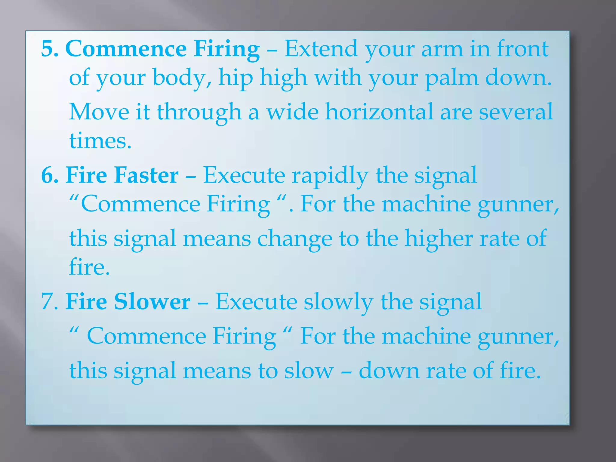 5. Commence Firing – Extend your arm in front of your body, hip high with your palm down.	Move it through a wide horizontal are several times.6. Fire Faster – Execute rapidly the signal “Commence Firing “. For the machine gunner,	this signal means change to the higher rate of fire.7. Fire Slower – Execute slowly the signal	“ Commence Firing “ For the machine gunner,	this signal means to slow – down rate of fire.