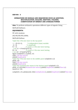 EXP.NO: 3

  OPERATIONS ON SIGNALS AND SEQUENCES SUCH AS ADDITION,
        MULTIPLICATION, SCALING, SHIFTING, FOLDING,
        COMPUTATION OF ENERGY AND AVERAGE POWER

Aim: To perform arithmetic operations different types of signals Using
MATLAB Software.
EQUIPMENTS:
PC with windows
(95/98/XP/NT/2000).
MATLAB Softwar
%plot the 2 Hz sine wave in the top panel
 t = [0:.01:1];         % independent (time) variable
 A = 8;                % amplitude
f1 = 2;               % create a 2 Hz sine wave lasting
 1 sec s1 = A*sin(2*pi*f1*t);
f2 = 6;               % create a 4 Hz sine wave lasting
1 sec s2 = A*sin(2*pi*f2*t);
figure subplot(4,1,1) plot(t, s1)
title('1 Hz sine wave')
ylabel('Amplitude')
%plot the 4 Hz sine wave in the middle panel subplot(4,1,2)
plot(t, s2)
title('2 Hz sine wave')
ylabel('Amplitude')
%plot the summed sine waves in the bottom panel subplot(4,1,3)
plot(t, s1+s2) title('Summed sine waves') ylabel('Amplitude') xlabel('Time (s)')
xmult=s1.*s2;
subplot(4,1,4); plot(xmult); title('multiplication'); ylabel('Amplitude') xlabel('Time (s)')
 