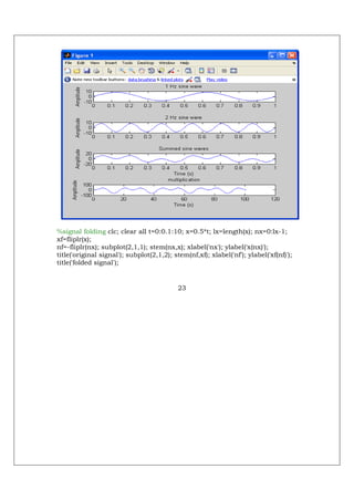 %signal folding clc; clear all t=0:0.1:10; x=0.5*t; lx=length(x); nx=0:lx-1;
xf=fliplr(x);
nf=-fliplr(nx); subplot(2,1,1); stem(nx,x); xlabel('nx'); ylabel('x(nx)');
title('original signal'); subplot(2,1,2); stem(nf,xf); xlabel('nf'); ylabel('xf(nf)');
title('folded signal');


                                            23
 