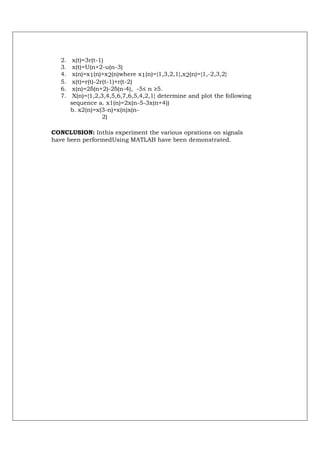 2.    x(t)=3r(t-1)
   3.    x(t)=U(n+2-u(n-3)
   4.    x(n)=x1(n)+x2(n)where x1(n)={1,3,2,1},x2(n)={1,-2,3,2}
   5.    x(t)=r(t)-2r(t-1)+r(t-2)
   6.    x(n)=2δ(n+2)-2δ(n-4), -5≤ n ≥5.
   7.    X(n)={1,2,3,4,5,6,7,6,5,4,2,1} determine and plot the following
        sequence a. x1(n)=2x(n-5-3x(n+4))
        b. x2(n)=x(3-n)+x(n)x(n-
                     2)

CONCLUSION: Inthis experiment the various oprations on signals
have been performedUsing MATLAB have been demonstrated.
 