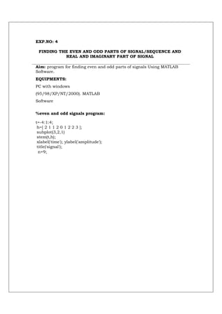 EXP.NO: 4

 FINDING THE EVEN AND ODD PARTS OF SIGNAL/SEQUENCE AND
           REAL AND IMAGINARY PART OF SIGNAL

Aim: program for finding even and odd parts of signals Using MATLAB
Software.
EQUIPMENTS:
PC with windows
(95/98/XP/NT/2000). MATLAB
Software


%even and odd signals program:

t=-4:1:4;
 h=[ 2 1 1 2 0 1 2 2 3 ];
 subplot(3,2,1)
 stem(t,h);
 xlabel('time'); ylabel('amplitude');
 title('signal');
  n=9;
 