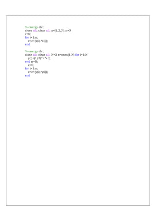 % energy clc;
close all; clear all; x=[1,2,3]; n=3
e=0;
for i=1:n;
  e=e+(x(i).*x(i));
end

% energy clc;
close all; clear all; N=2 x=ones(1,N) for i=1:N
  y(i)=(1/3)^i.*x(i);
end n=N;
  e=0;
for i=1:n;
  e=e+(y(i).*y(i));
end
 